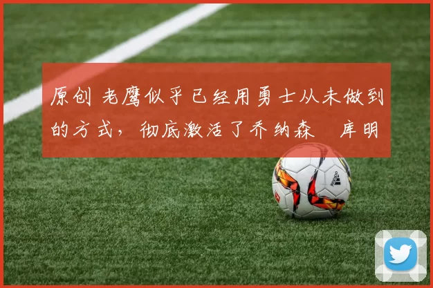 原创 老鹰似乎已经用勇士从未做到的方式,彻底激活了乔纳森・库明加