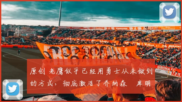 原创 老鹰似乎已经用勇士从未做到的方式，彻底激活了乔纳森・库明加