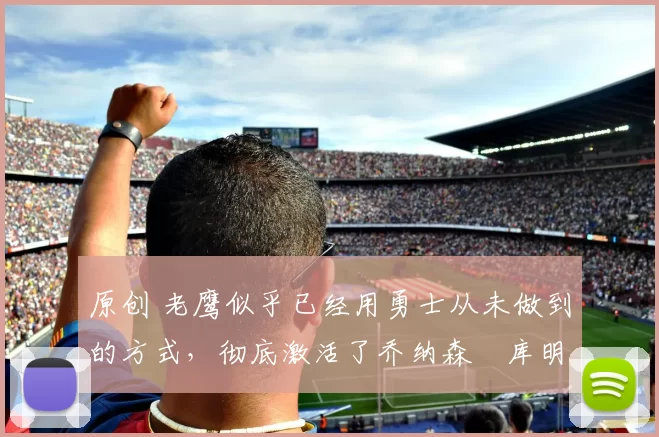 原创 老鹰似乎已经用勇士从未做到的方式，彻底激活了乔纳森・库明加