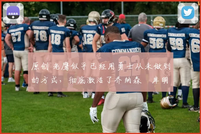 原创 老鹰似乎已经用勇士从未做到的方式，彻底激活了乔纳森・库明加