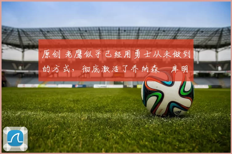 原创 老鹰似乎已经用勇士从未做到的方式,彻底激活了乔纳森・库明加