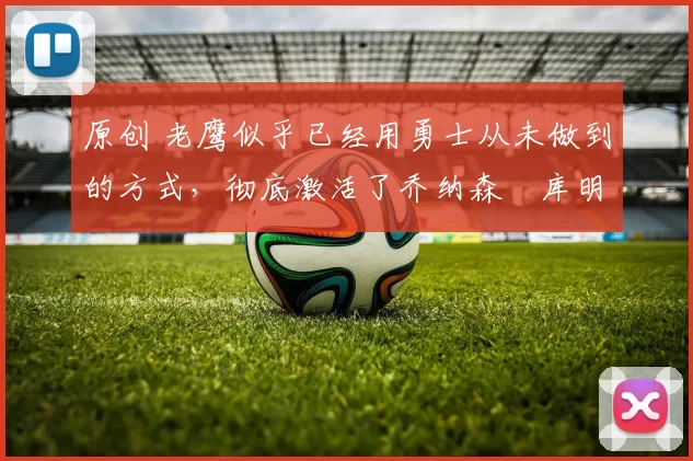 原创 老鹰似乎已经用勇士从未做到的方式，彻底激活了乔纳森・库明加