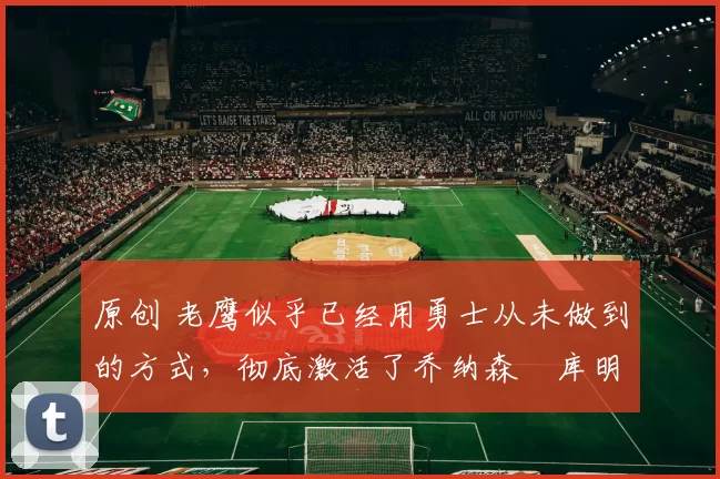 原创 老鹰似乎已经用勇士从未做到的方式,彻底激活了乔纳森・库明加