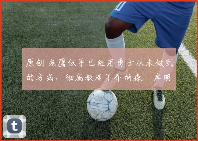 原创 老鹰似乎已经用勇士从未做到的方式，彻底激活了乔纳森・库明加