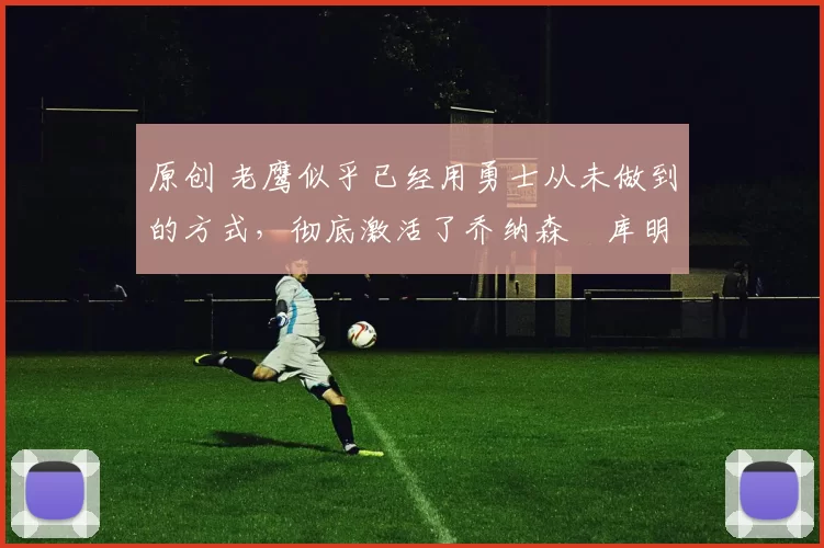 原创 老鹰似乎已经用勇士从未做到的方式，彻底激活了乔纳森・库明加