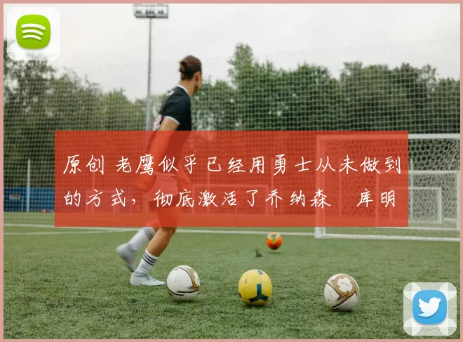 原创 老鹰似乎已经用勇士从未做到的方式，彻底激活了乔纳森・库明加