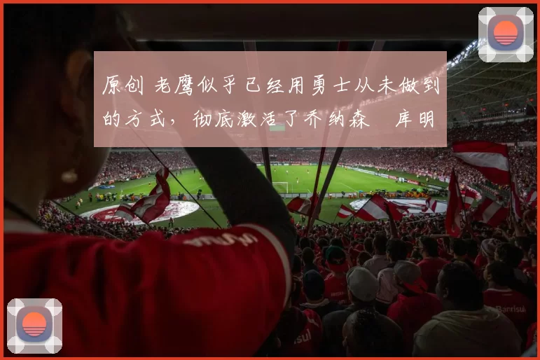 原创 老鹰似乎已经用勇士从未做到的方式,彻底激活了乔纳森・库明加