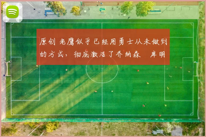 原创 老鹰似乎已经用勇士从未做到的方式,彻底激活了乔纳森・库明加