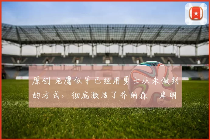 原创 老鹰似乎已经用勇士从未做到的方式,彻底激活了乔纳森・库明加