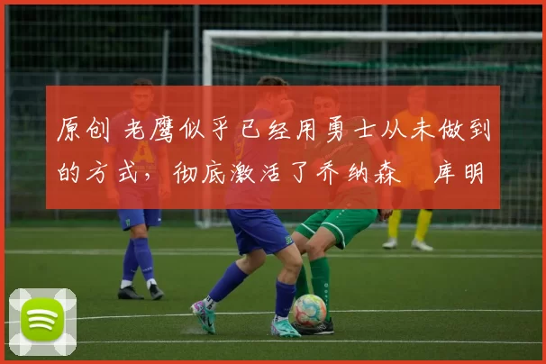 原创 老鹰似乎已经用勇士从未做到的方式,彻底激活了乔纳森・库明加