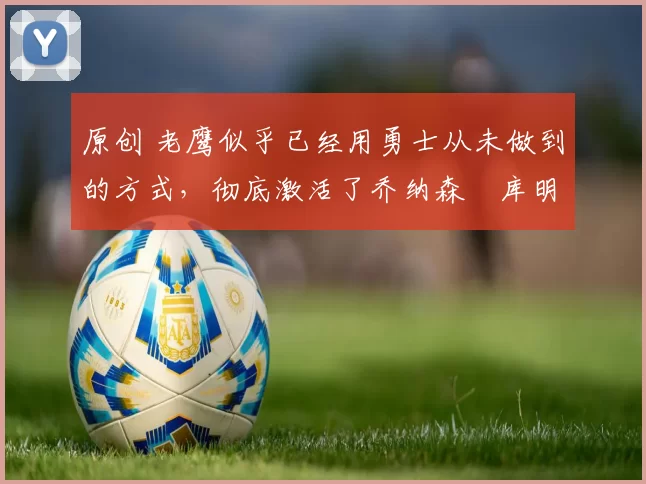 原创 老鹰似乎已经用勇士从未做到的方式，彻底激活了乔纳森・库明加