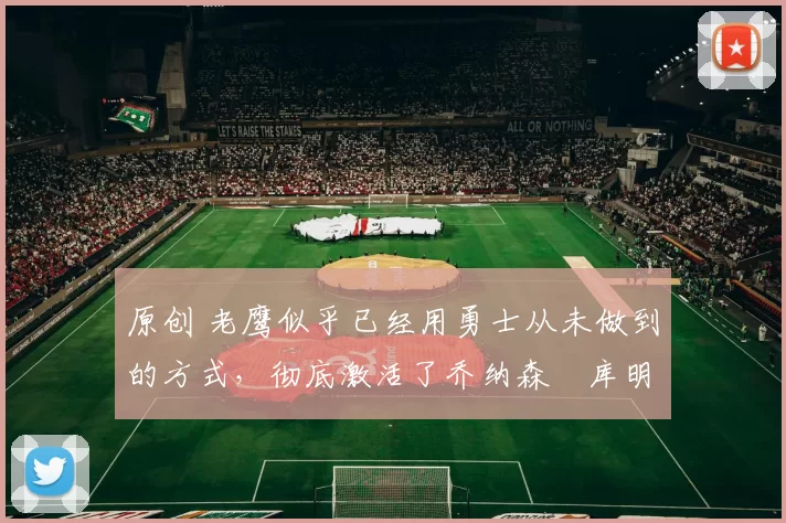 原创 老鹰似乎已经用勇士从未做到的方式，彻底激活了乔纳森・库明加