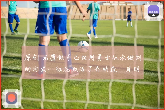 原创 老鹰似乎已经用勇士从未做到的方式,彻底激活了乔纳森・库明加