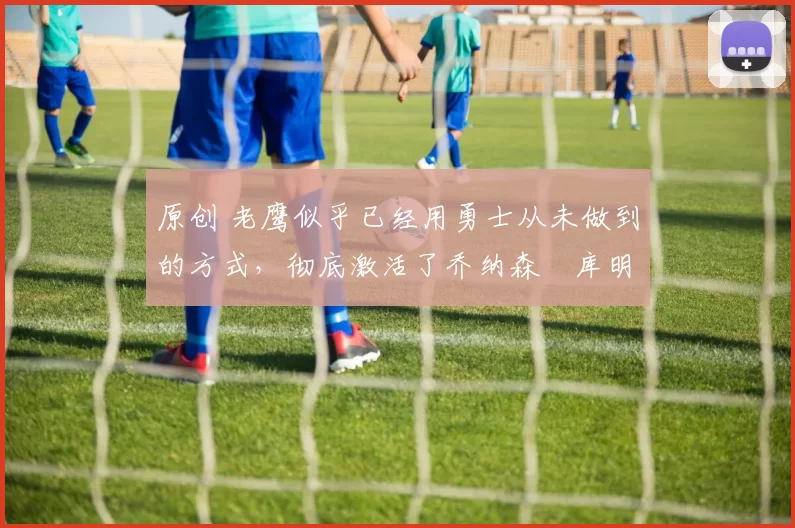 原创 老鹰似乎已经用勇士从未做到的方式,彻底激活了乔纳森・库明加