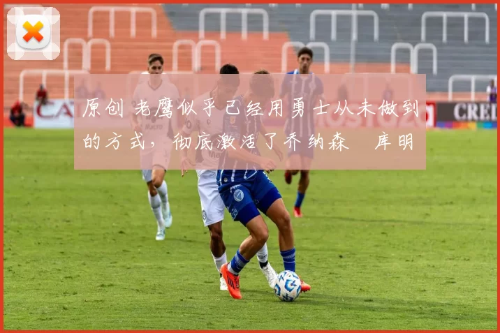 原创 老鹰似乎已经用勇士从未做到的方式,彻底激活了乔纳森・库明加