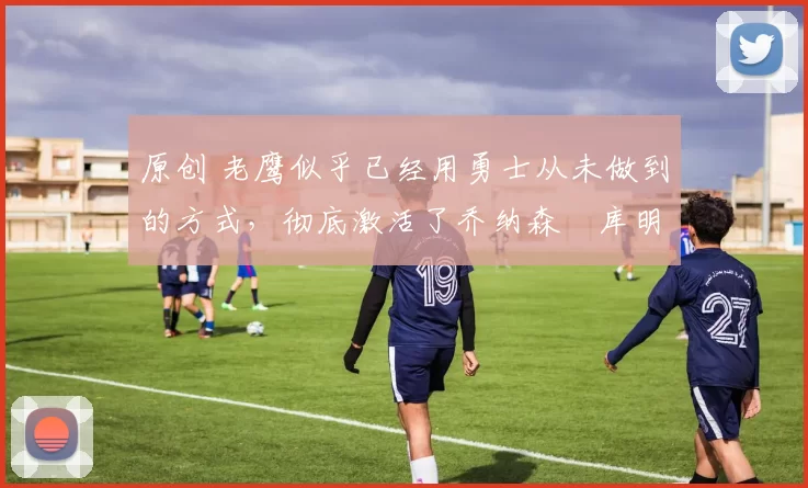 原创 老鹰似乎已经用勇士从未做到的方式,彻底激活了乔纳森・库明加