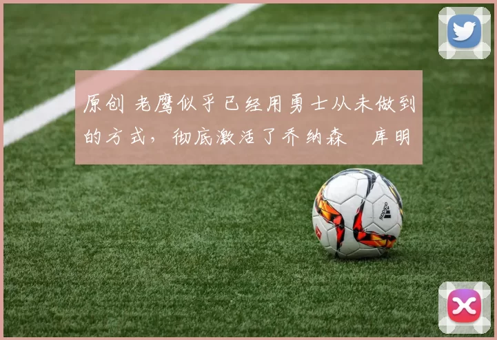 原创 老鹰似乎已经用勇士从未做到的方式，彻底激活了乔纳森・库明加