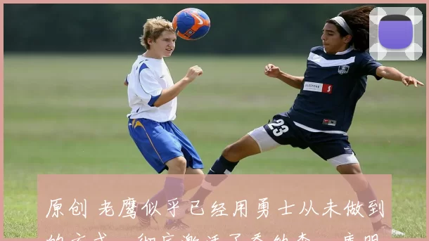 原创 老鹰似乎已经用勇士从未做到的方式，彻底激活了乔纳森・库明加