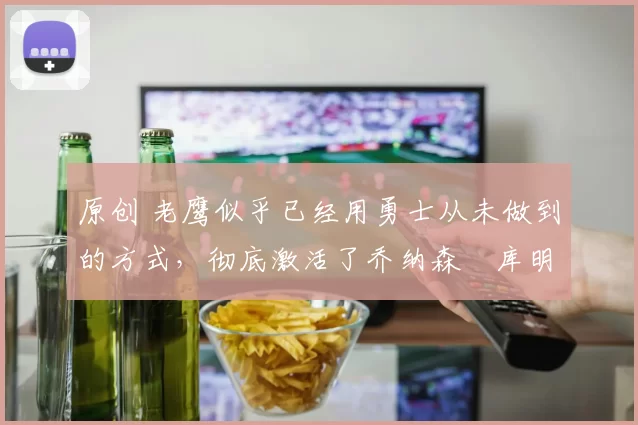 原创 老鹰似乎已经用勇士从未做到的方式，彻底激活了乔纳森・库明加