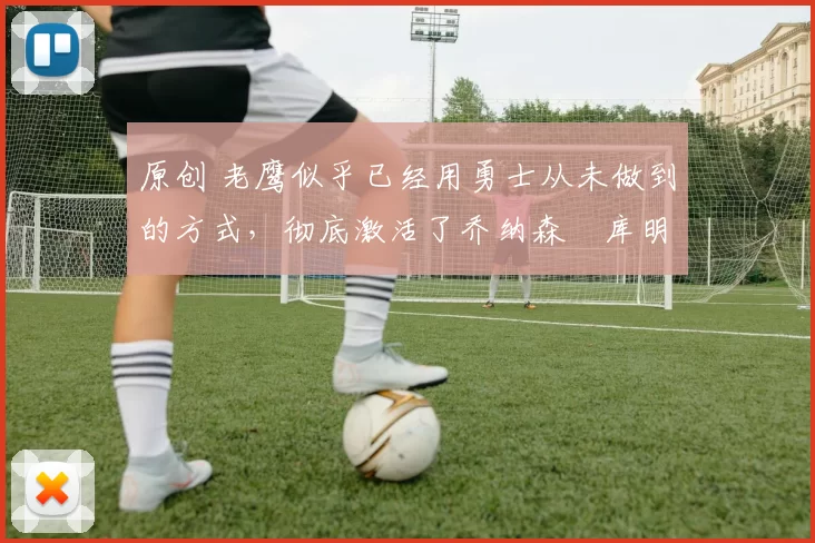 原创 老鹰似乎已经用勇士从未做到的方式，彻底激活了乔纳森・库明加