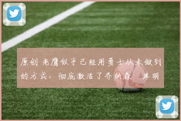 原创 老鹰似乎已经用勇士从未做到的方式，彻底激活了乔纳森・库明加