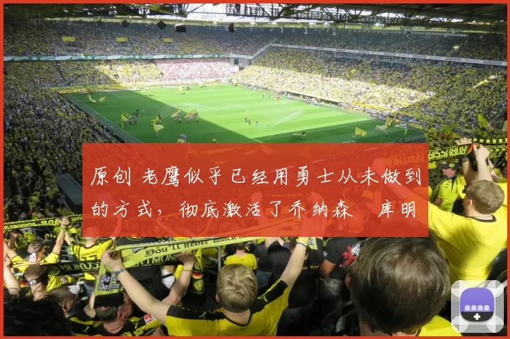 原创 老鹰似乎已经用勇士从未做到的方式，彻底激活了乔纳森・库明加