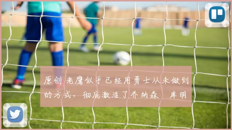 原创 老鹰似乎已经用勇士从未做到的方式,彻底激活了乔纳森・库明加