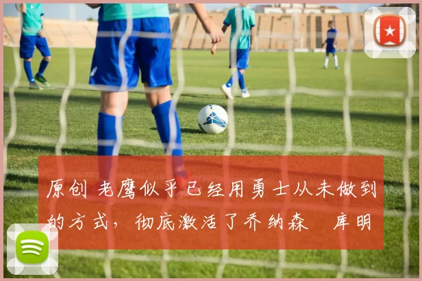 原创 老鹰似乎已经用勇士从未做到的方式，彻底激活了乔纳森・库明加