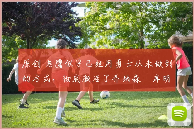 原创 老鹰似乎已经用勇士从未做到的方式，彻底激活了乔纳森・库明加