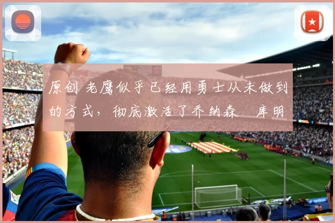 原创 老鹰似乎已经用勇士从未做到的方式,彻底激活了乔纳森・库明加