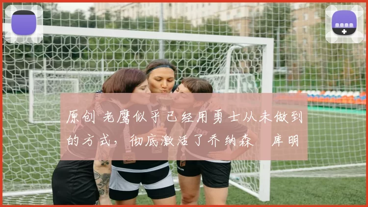 原创 老鹰似乎已经用勇士从未做到的方式，彻底激活了乔纳森・库明加