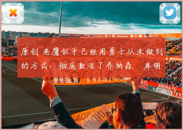 原创 老鹰似乎已经用勇士从未做到的方式，彻底激活了乔纳森・库明加