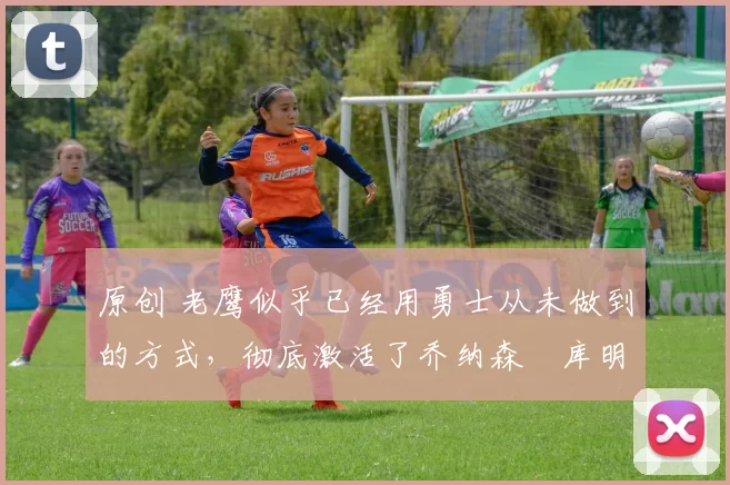 原创 老鹰似乎已经用勇士从未做到的方式，彻底激活了乔纳森・库明加