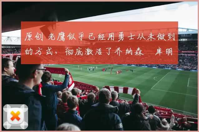 原创 老鹰似乎已经用勇士从未做到的方式,彻底激活了乔纳森・库明加