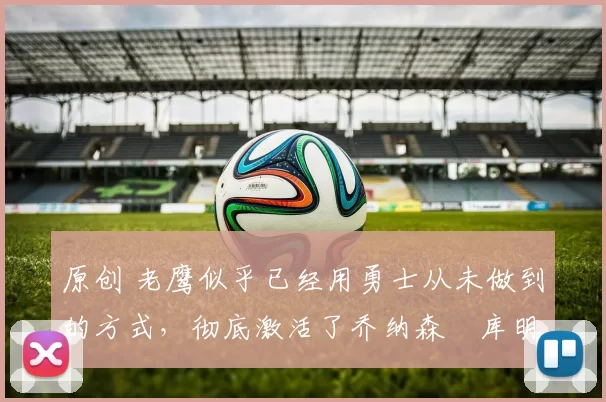 原创 老鹰似乎已经用勇士从未做到的方式,彻底激活了乔纳森・库明加