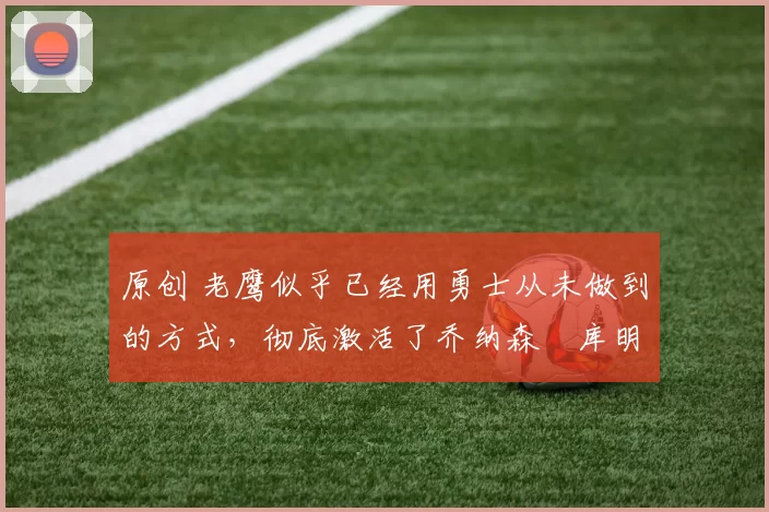 原创 老鹰似乎已经用勇士从未做到的方式,彻底激活了乔纳森・库明加