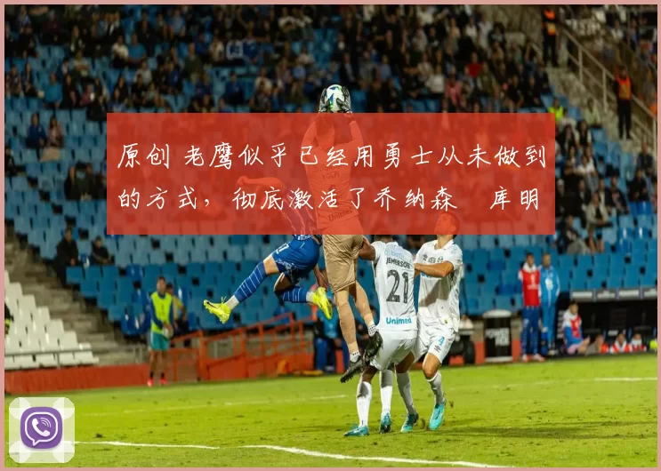 原创 老鹰似乎已经用勇士从未做到的方式,彻底激活了乔纳森・库明加