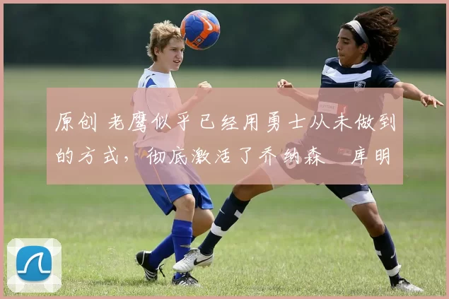 原创 老鹰似乎已经用勇士从未做到的方式,彻底激活了乔纳森・库明加