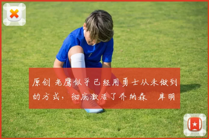 原创 老鹰似乎已经用勇士从未做到的方式,彻底激活了乔纳森・库明加