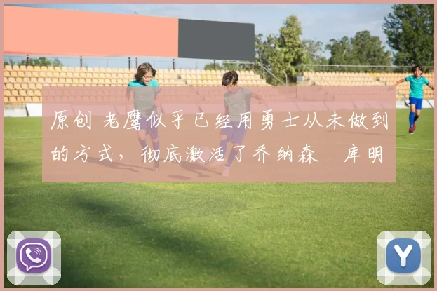 原创 老鹰似乎已经用勇士从未做到的方式，彻底激活了乔纳森・库明加