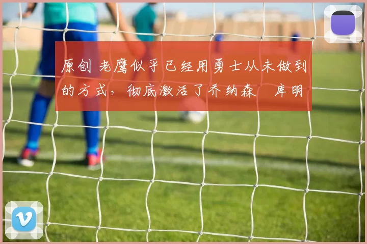 原创 老鹰似乎已经用勇士从未做到的方式，彻底激活了乔纳森・库明加