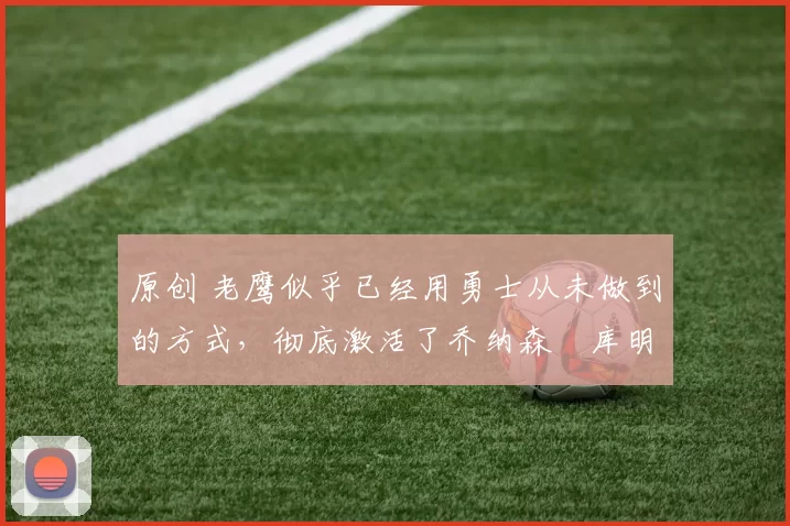 原创 老鹰似乎已经用勇士从未做到的方式，彻底激活了乔纳森・库明加