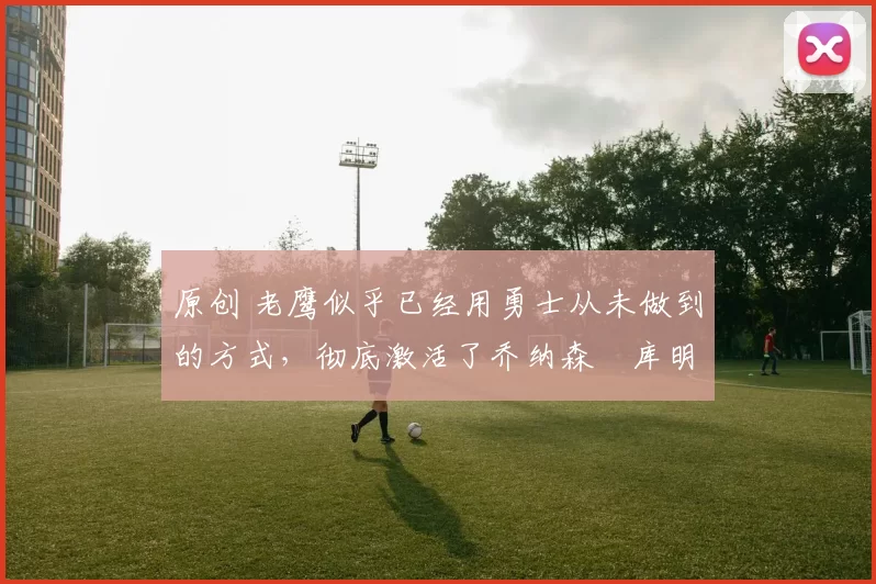 原创 老鹰似乎已经用勇士从未做到的方式,彻底激活了乔纳森・库明加