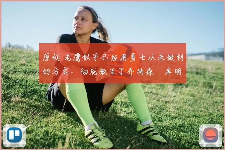 原创 老鹰似乎已经用勇士从未做到的方式，彻底激活了乔纳森・库明加