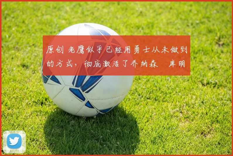 原创 老鹰似乎已经用勇士从未做到的方式,彻底激活了乔纳森・库明加