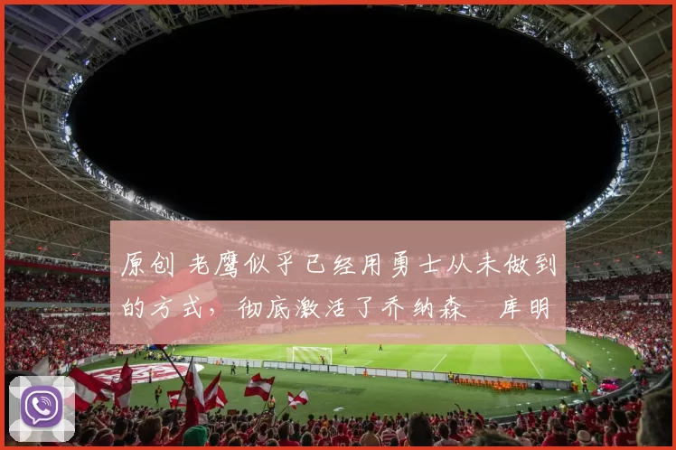 原创 老鹰似乎已经用勇士从未做到的方式，彻底激活了乔纳森・库明加