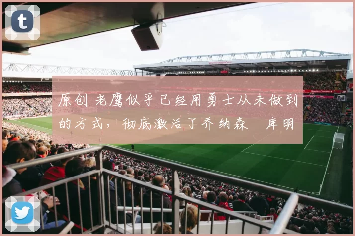 原创 老鹰似乎已经用勇士从未做到的方式,彻底激活了乔纳森・库明加