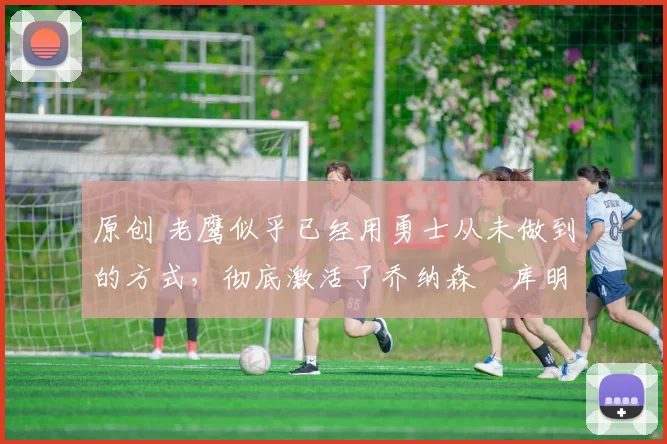 原创 老鹰似乎已经用勇士从未做到的方式，彻底激活了乔纳森・库明加