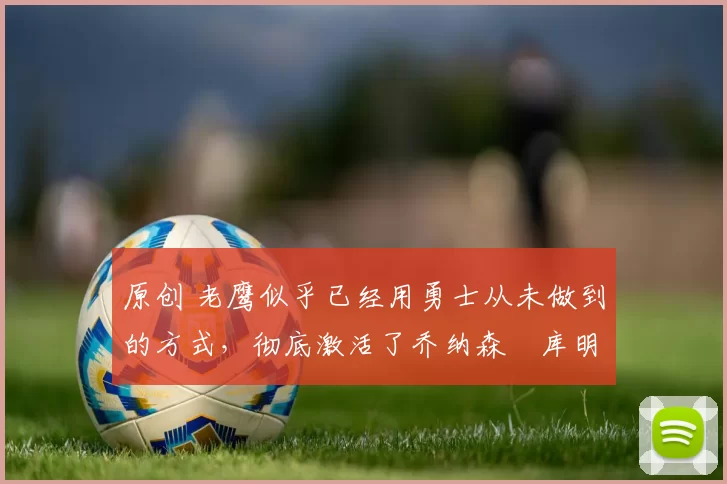 原创 老鹰似乎已经用勇士从未做到的方式,彻底激活了乔纳森・库明加