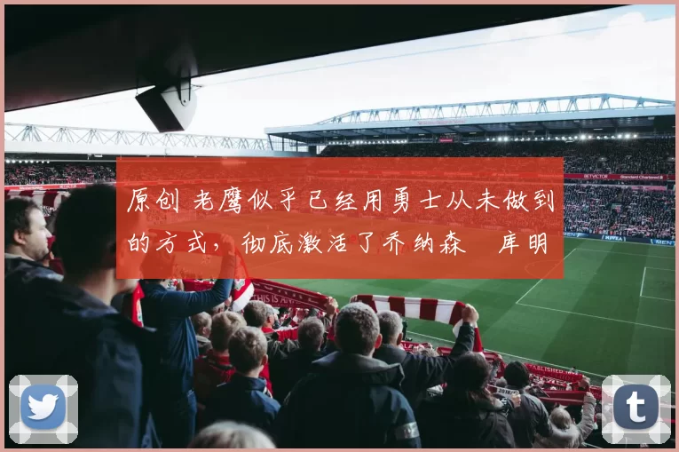 原创 老鹰似乎已经用勇士从未做到的方式，彻底激活了乔纳森・库明加